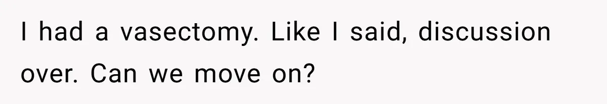 I had a vasectomy. Like I said, discussion over. Can we move on?