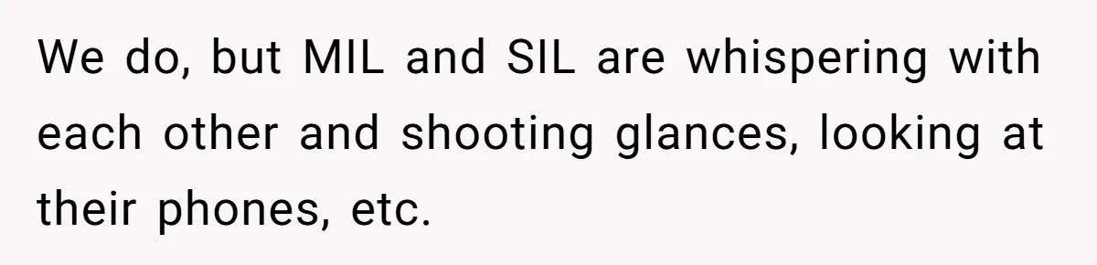 We do, but MIL and SIL are whispering with each other and shooting glances, looking at their phones, etc.