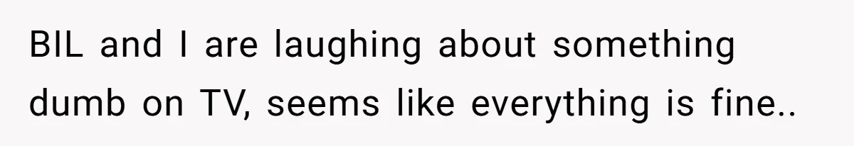 BIL and I are laughing about something dumb on TV, seems like everything is fine..