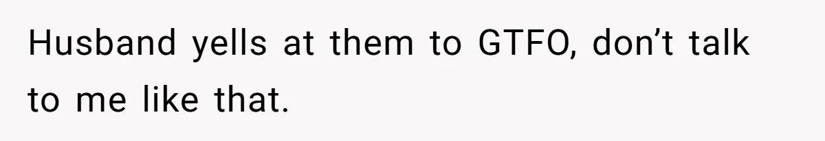 Husband yells at them to GTFO, don’t talk to me like that.