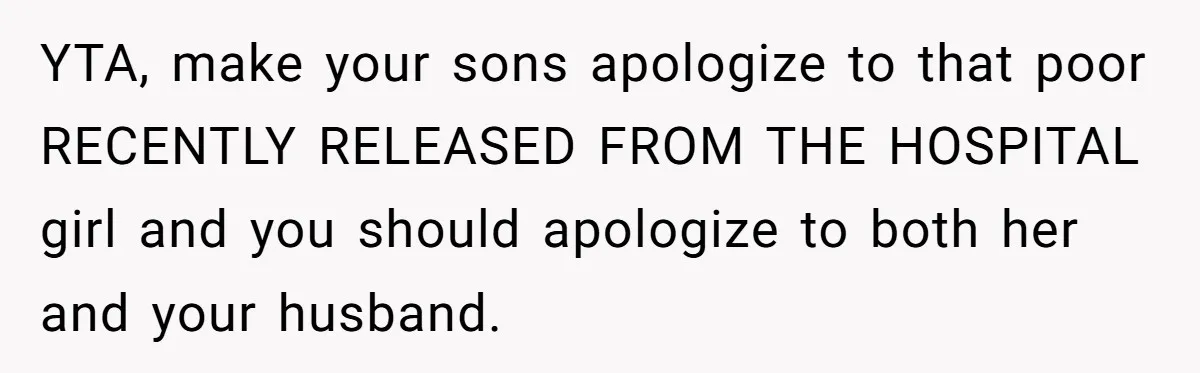 YTA, make your sons apologize to that poor RECENTLY RELEASED FROM THE HOSPITAL girl and you should apologize to both her and your husband.