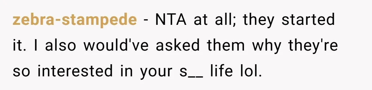 zebra-stampede − NTA at all; they started it. I also would've asked them why they're so interested in your s__ life lol.