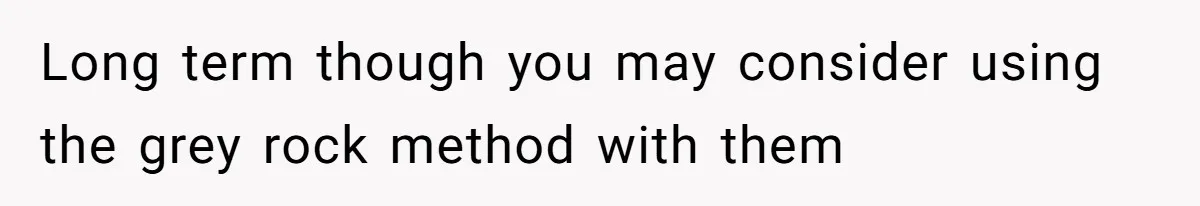 Long term though you may consider using the grey rock method with them