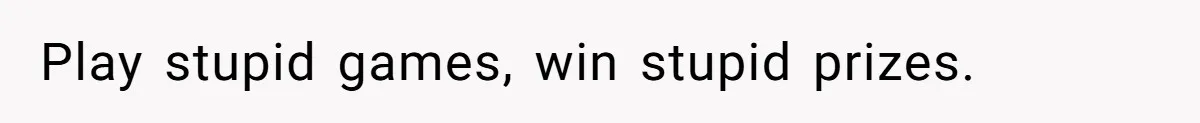 Play stupid games, win stupid prizes.