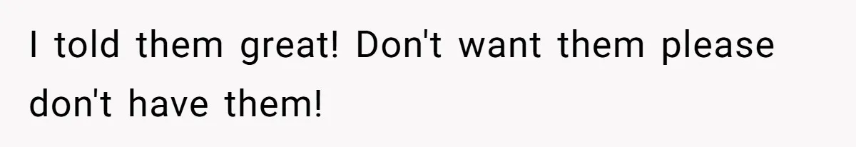 I told them great! Don't want them please don't have them!