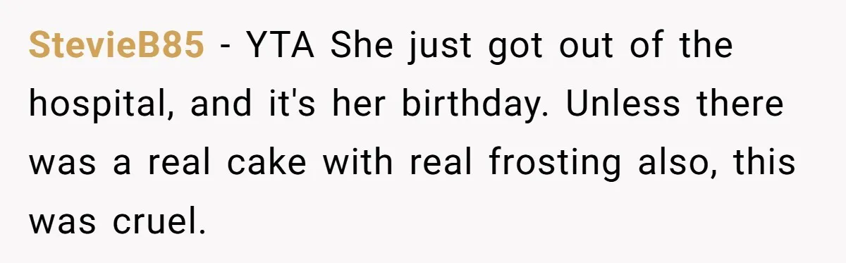 StevieB85 − YTA She just got out of the hospital, and it's her birthday. Unless there was a real cake with real frosting also, this was cruel.