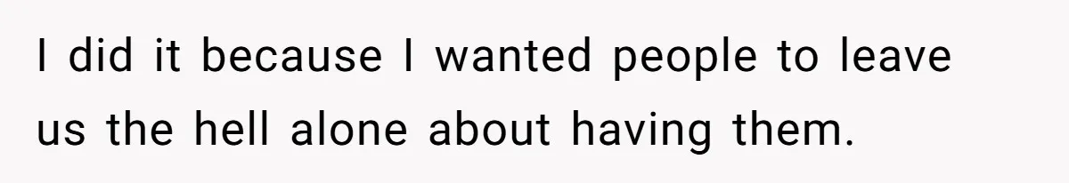 I did it because I wanted people to leave us the hell alone about having them.