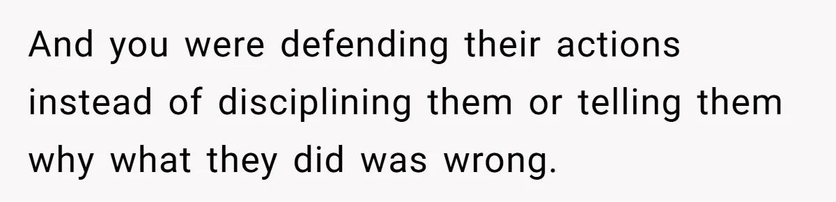 And you were defending their actions instead of disciplining them or telling them why what they did was wrong.