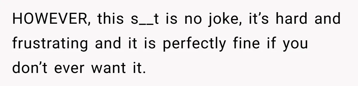 HOWEVER, this s__t is no joke, it’s hard and frustrating and it is perfectly fine if you don’t ever want it.