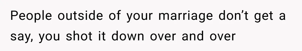 People outside of your marriage don’t get a say, you shot it down over and over