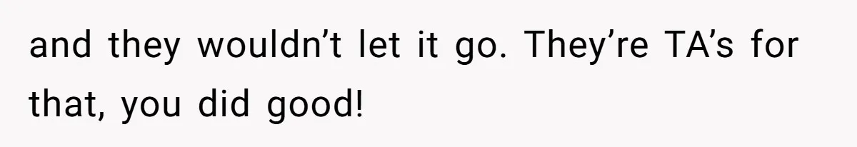 and they wouldn’t let it go. They’re TA’s for that, you did good!