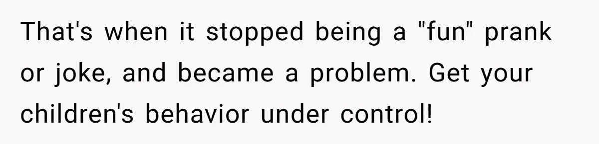 That's when it stopped being a "fun" prank or joke, and became a problem. Get your children's behavior under control!