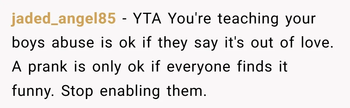 jaded_angel85 − YTA You're teaching your boys abuse is ok if they say it's out of love. A prank is only ok if everyone finds it funny. Stop enabling them.