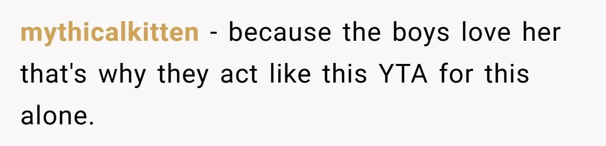 mythicalkitten − because the boys love her that's why they act like this YTA for this alone.