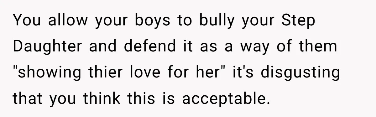 You allow your boys to bully your Step Daughter and defend it as a way of them "showing thier love for her" it's disgusting that you think this is acceptable.