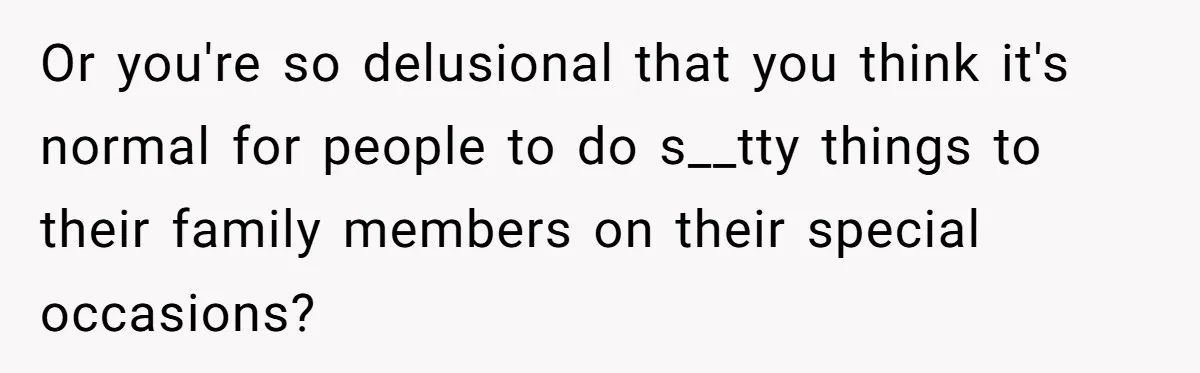 Or you're so delusional that you think it's normal for people to do s__tty things to their family members on their special occasions?