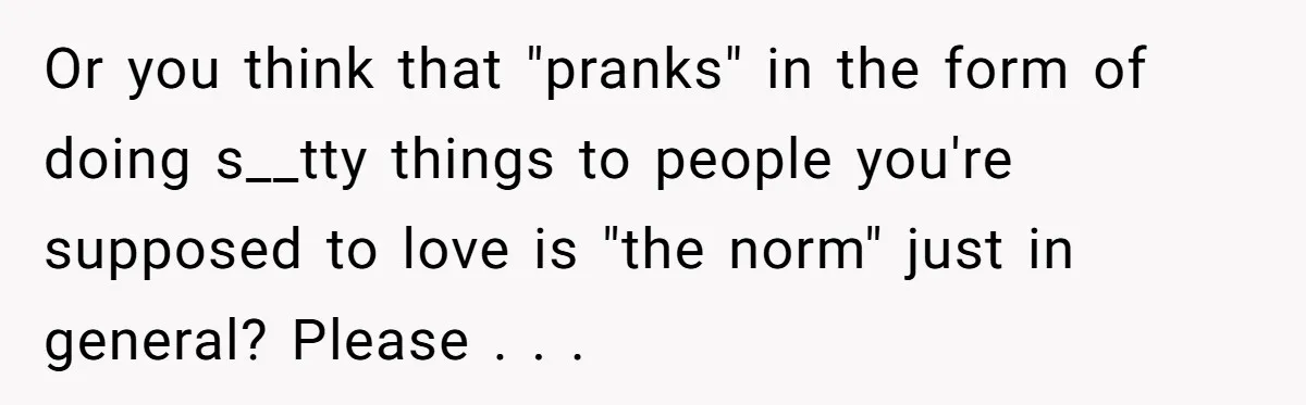 Or you think that "pranks" in the form of doing s__tty things to people you're supposed to love is "the norm" just in general? Please . . .
