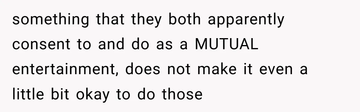 something that they both apparently consent to and do as a MUTUAL entertainment, does not make it even a little bit okay to do those