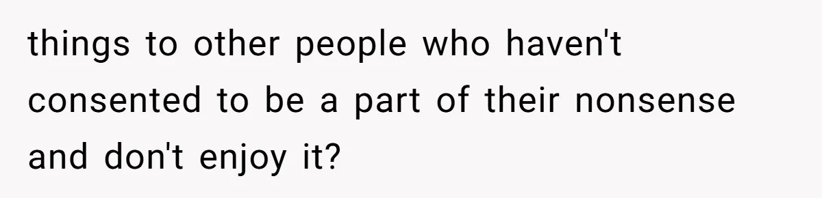 things to other people who haven't consented to be a part of their nonsense and don't enjoy it?