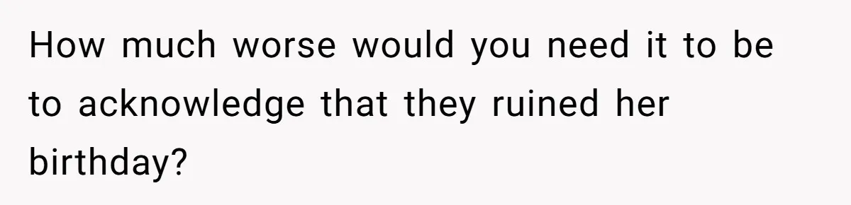 How much worse would you need it to be to acknowledge that they ruined her birthday?