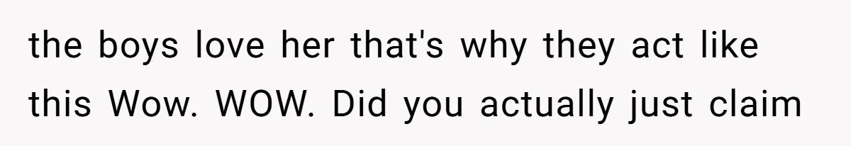 the boys love her that's why they act like this Wow. WOW. Did you actually just claim