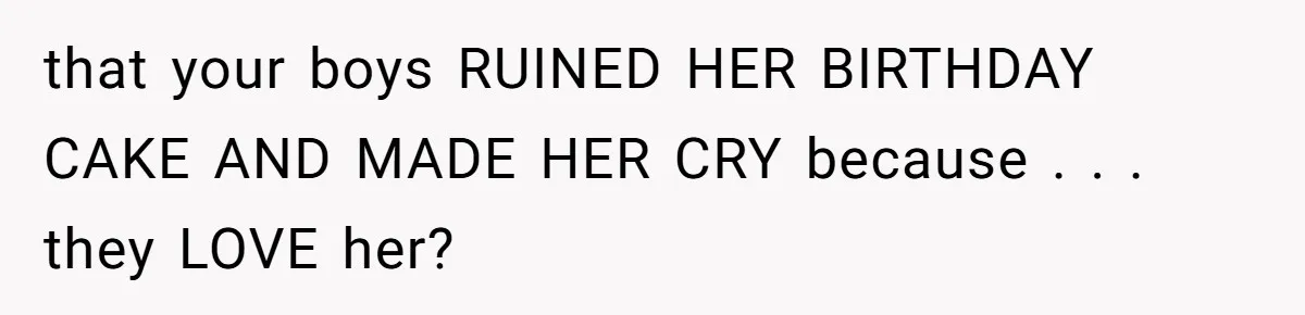 that your boys RUINED HER BIRTHDAY CAKE AND MADE HER CRY because . . . they LOVE her?