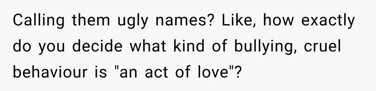 Calling them ugly names? Like, how exactly do you decide what kind of bullying, cruel behaviour is "an act of love"?