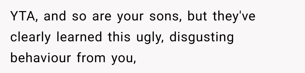 YTA, and so are your sons, but they've clearly learned this ugly, disgusting behaviour from you,