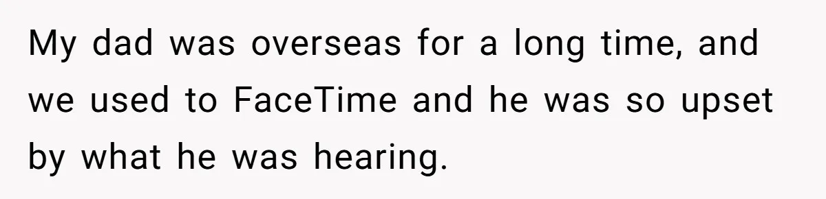 My dad was overseas for a long time, and we used to FaceTime and he was so upset by what he was hearing.