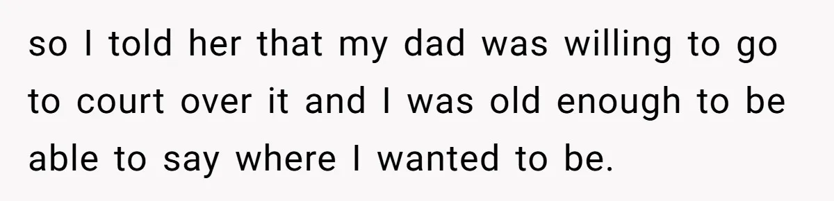 so I told her that my dad was willing to go to court over it and I was old enough to be able to say where I wanted to be.