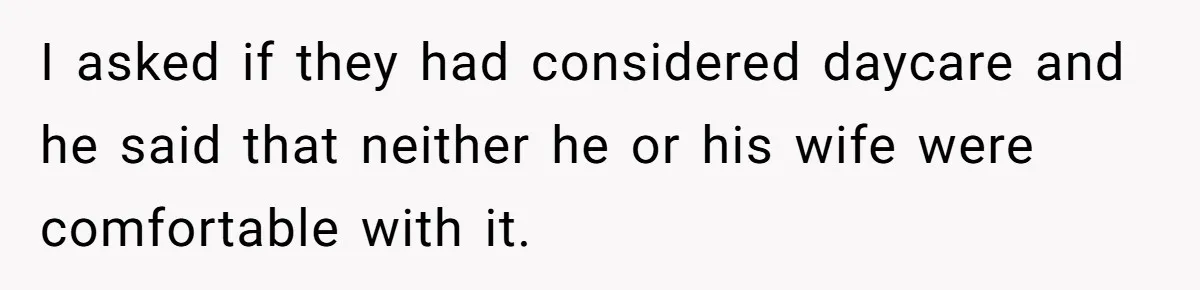 I asked if they had considered daycare and he said that neither he or his wife were comfortable with it.