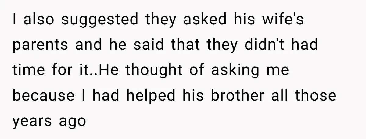 I also suggested they asked his wife's parents and he said that they didn't had time for it.. ​ He thought of asking me because I had helped his brother...