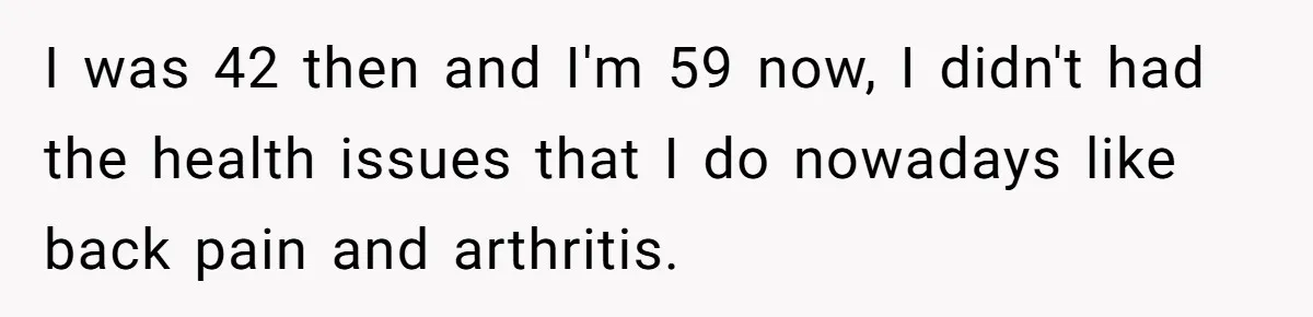 I was 42 then and I'm 59 now, I didn't had the health issues that I do nowadays like back pain and arthritis.