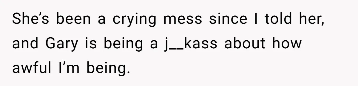She’s been a crying mess since I told her, and Gary is being a j__kass about how awful I’m being.