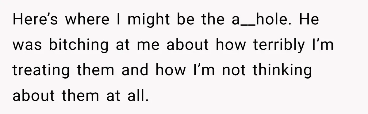 Here’s where I might be the a__hole. He was bitching at me about how terribly I’m treating them and how I’m not thinking about them at all.