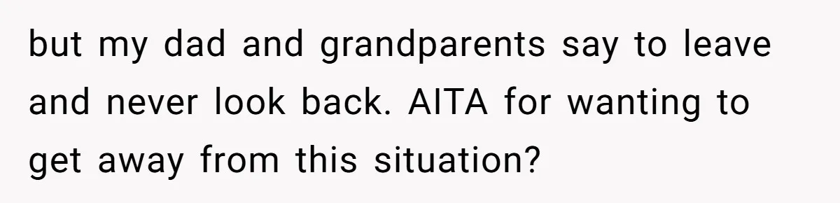 but my dad and grandparents say to leave and never look back. AITA for wanting to get away from this situation?