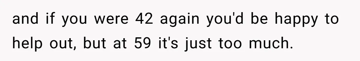 and if you were 42 again you'd be happy to help out, but at 59 it's just too much.