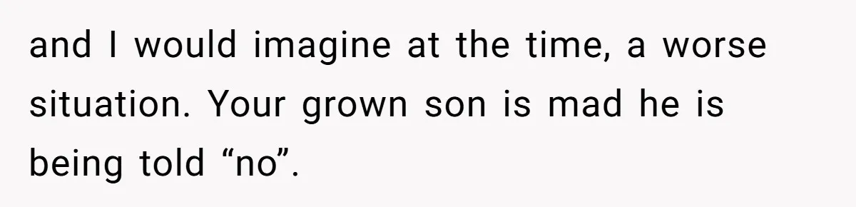 and I would imagine at the time, a worse situation. Your grown son is mad he is being told “no”.