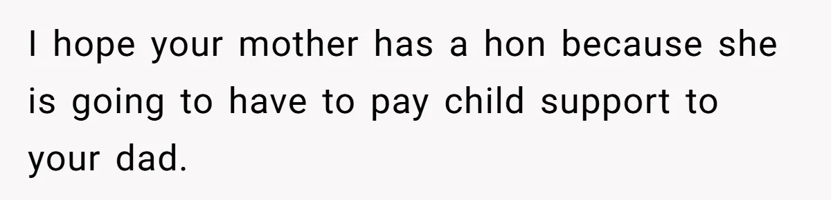 I hope your mother has a hon because she is going to have to pay child support to your dad.