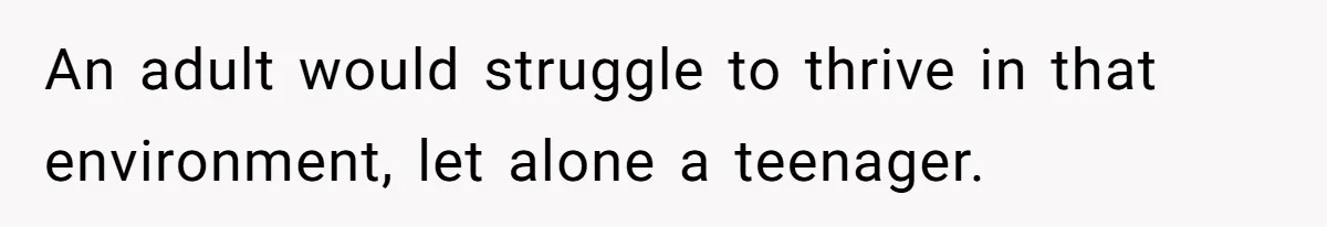 An adult would struggle to thrive in that environment, let alone a teenager.