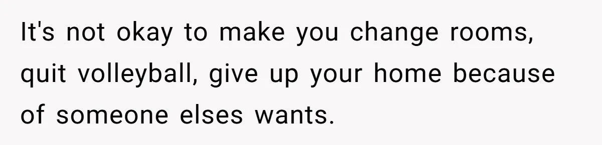 It's not okay to make you change rooms, quit volleyball, give up your home because of someone elses wants.