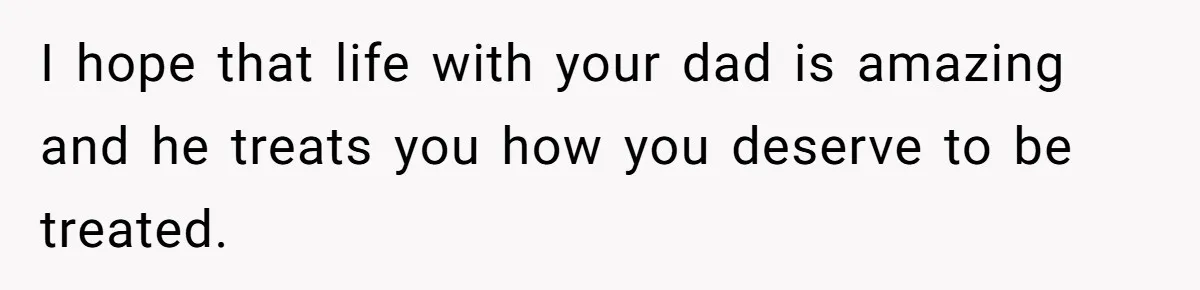 I hope that life with your dad is amazing and he treats you how you deserve to be treated.