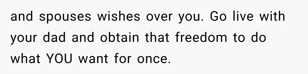 and spouses wishes over you. Go live with your dad and obtain that freedom to do what YOU want for once.