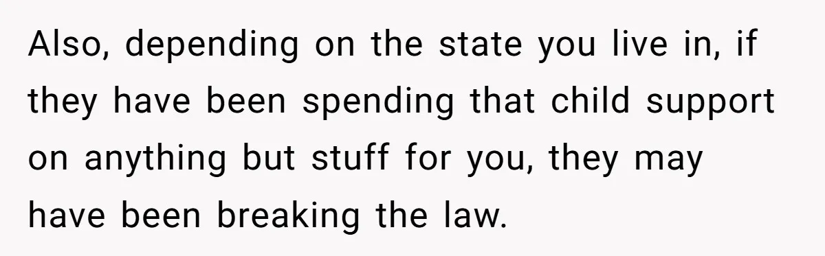 Also, depending on the state you live in, if they have been spending that child support on anything but stuff for you, they may have been breaking the law.