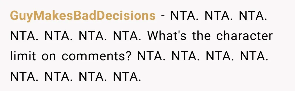 GuyMakesBadDecisions − NTA. NTA. NTA. NTA. NTA. NTA. NTA. What's the character limit on comments? NTA. NTA. NTA. NTA. NTA. NTA. NTA. NTA.