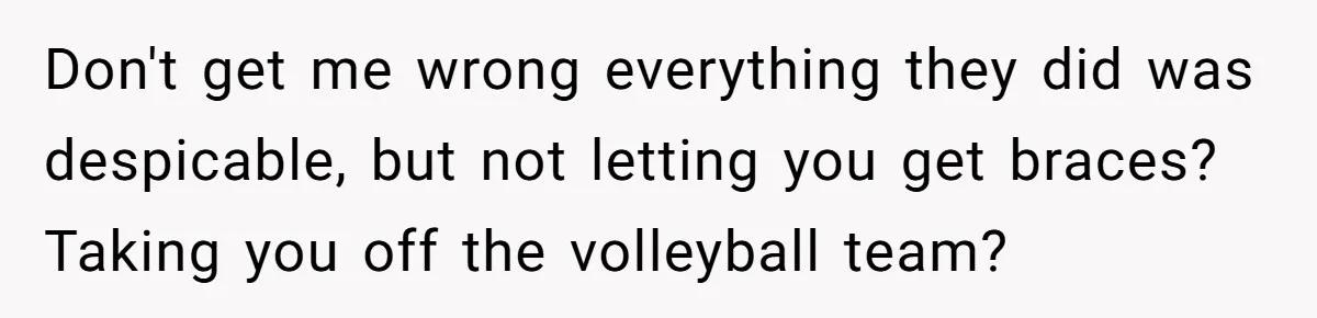 Don't get me wrong everything they did was despicable, but not letting you get braces? Taking you off the volleyball team?