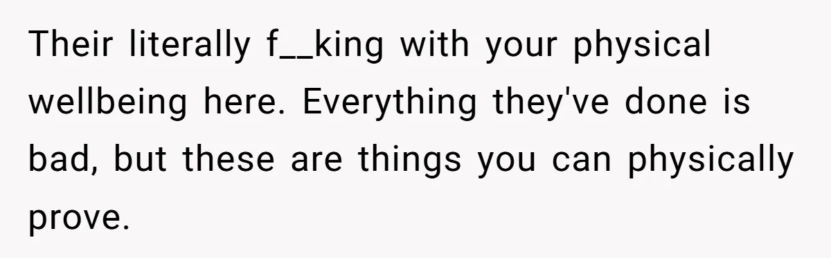 Their literally f__king with your physical wellbeing here. Everything they've done is bad, but these are things you can physically prove.