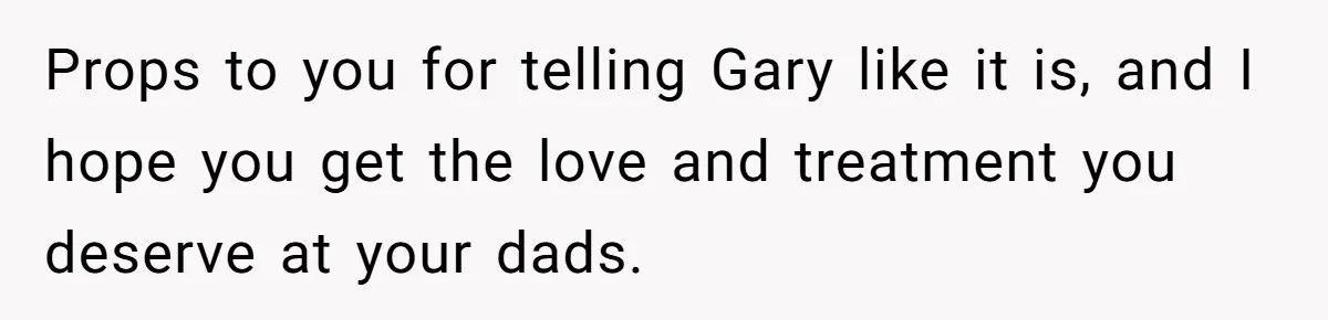 Props to you for telling Gary like it is, and I hope you get the love and treatment you deserve at your dads.