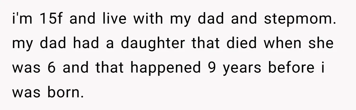 i'm 15f and live with my dad and stepmom. my dad had a daughter that died when she was 6 and that happened 9 years before i was born.