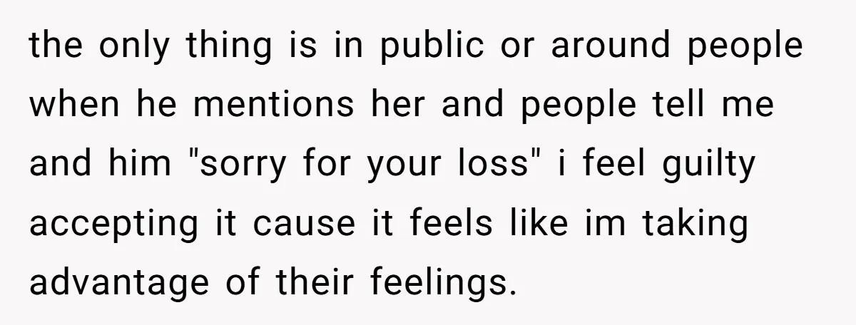 the only thing is in public or around people when he mentions her and people tell me and him "sorry for your loss" i feel guilty accepting it cause it...